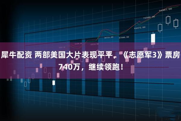 犀牛配资 两部美国大片表现平平，《志愿军3》票房740万，继续领跑！