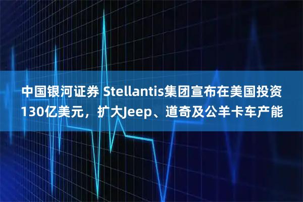 中国银河证券 Stellantis集团宣布在美国投资130亿美元，扩大Jeep、道奇及公羊卡车产能