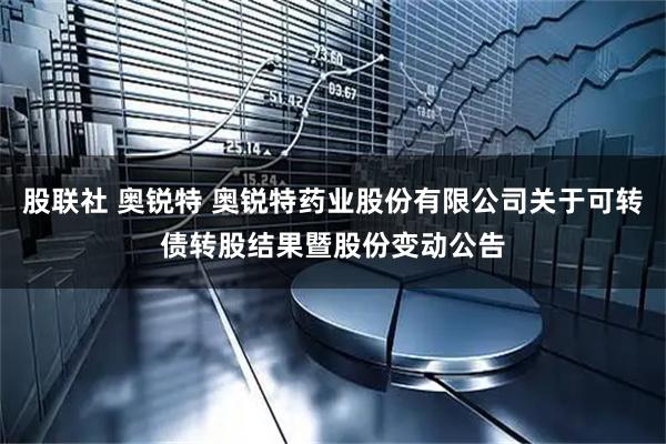 股联社 奥锐特 奥锐特药业股份有限公司关于可转债转股结果暨股份变动公告